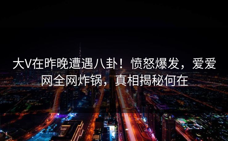 大V在昨晚遭遇八卦！愤怒爆发，爱爱网全网炸锅，真相揭秘何在