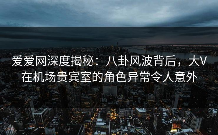 爱爱网深度揭秘：八卦风波背后，大V在机场贵宾室的角色异常令人意外