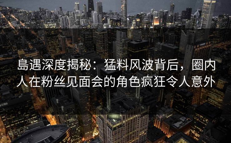 島遇深度揭秘：猛料风波背后，圈内人在粉丝见面会的角色疯狂令人意外