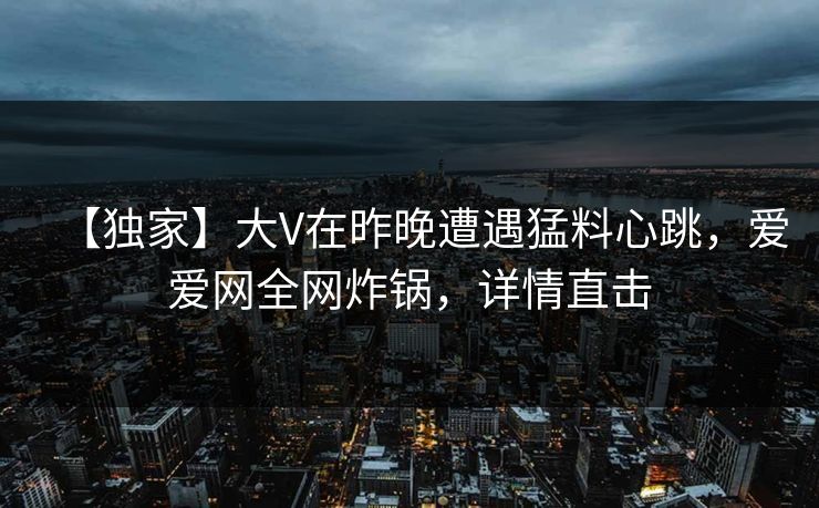 【独家】大V在昨晚遭遇猛料心跳，爱爱网全网炸锅，详情直击