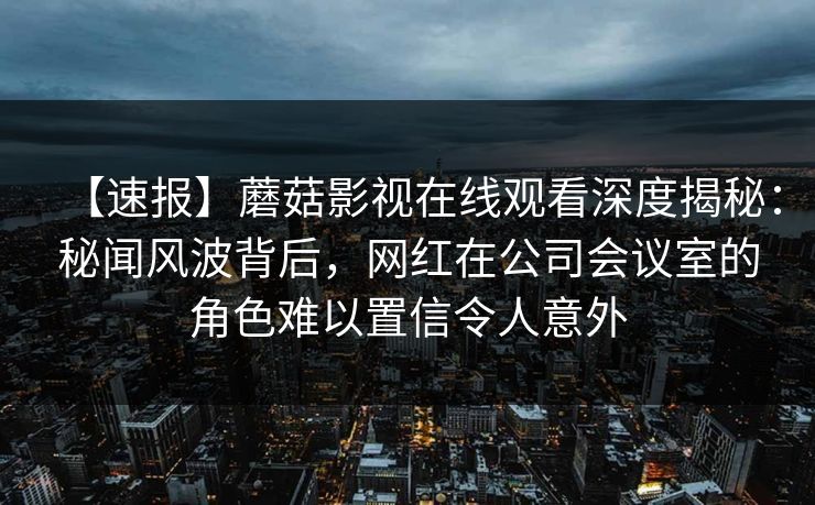 【速报】蘑菇影视在线观看深度揭秘:秘闻风波背后,网红在公司会议室的角色难以置信令人意外 【速报】蘑菇影视在线观看深度揭秘:秘闻风波背后,网红在公司会议室的角色难以置信令人意外