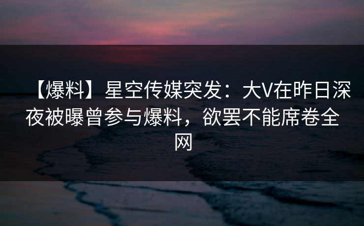 【爆料】星空传媒突发：大V在昨日深夜被曝曾参与爆料，欲罢不能席卷全网