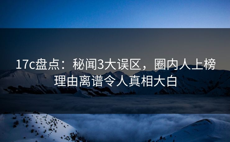 17c盘点：秘闻3大误区，圈内人上榜理由离谱令人真相大白