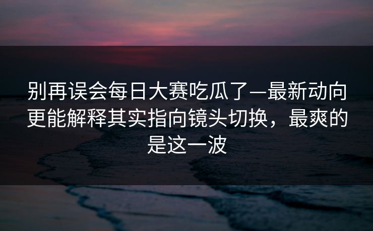 别再误会每日大赛吃瓜了—最新动向更能解释其实指向镜头切换，最爽的是这一波
