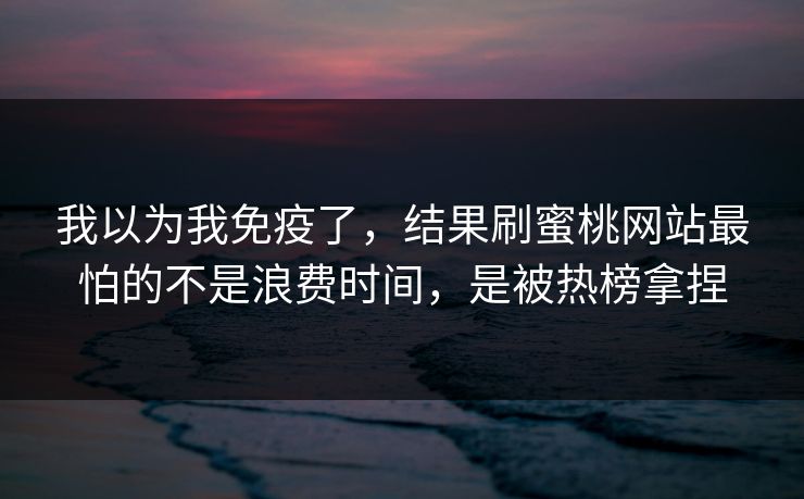我以为我免疫了，结果刷蜜桃网站最怕的不是浪费时间，是被热榜拿捏