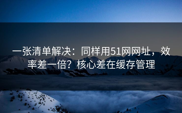 一张清单解决：同样用51网网址，效率差一倍？核心差在缓存管理