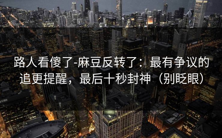 路人看傻了-麻豆反转了：最有争议的追更提醒，最后十秒封神（别眨眼）