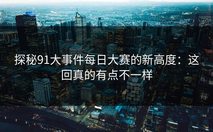 探秘91大事件每日大赛的新高度：这回真的有点不一样