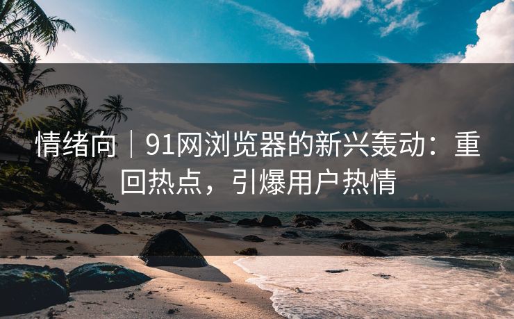情绪向｜91网浏览器的新兴轰动：重回热点，引爆用户热情