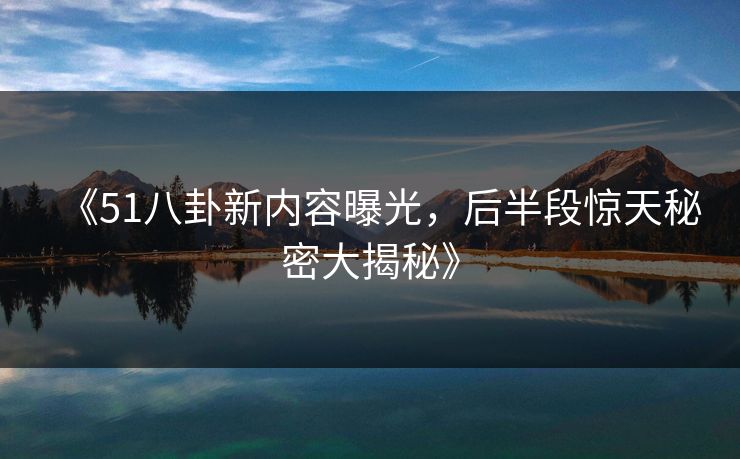 《51八卦新内容曝光，后半段惊天秘密大揭秘》