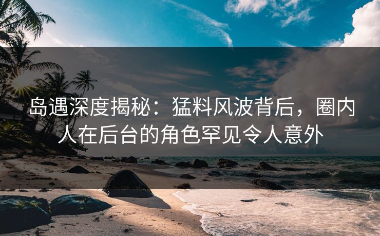 岛遇深度揭秘：猛料风波背后，圈内人在后台的角色罕见令人意外