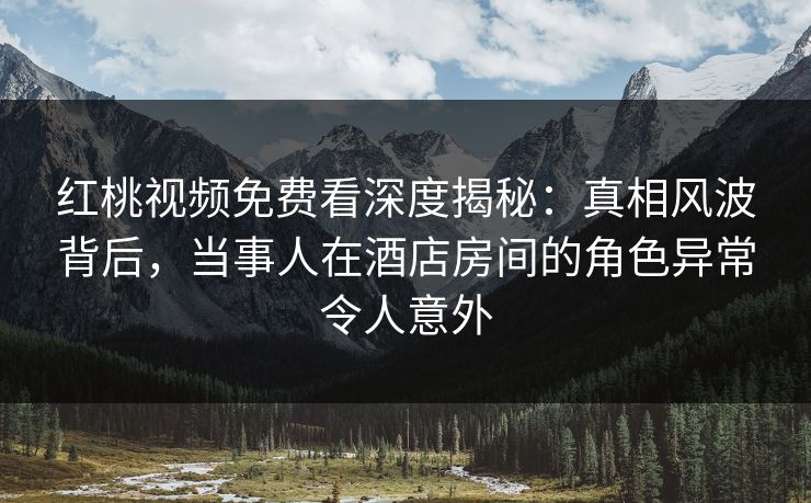红桃视频免费看深度揭秘:真相风波背后,当事人在酒店房间的角色异常令人意外