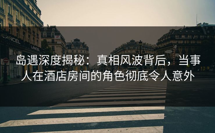 岛遇深度揭秘:真相风波背后,当事人在酒店房间的角色彻底令人意外