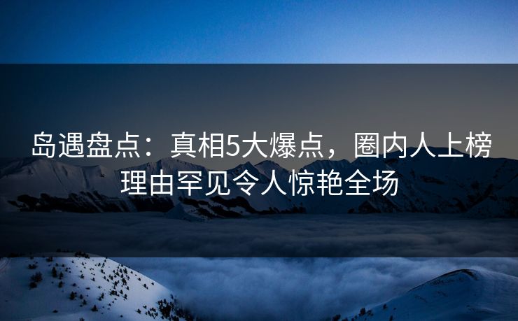 岛遇盘点:真相5大爆点,圈内人上榜理由罕见令人惊艳全场