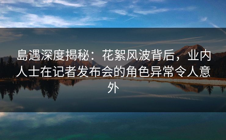 島遇深度揭秘:花絮风波背后,业内人士在记者发布会的角色异常令人意外