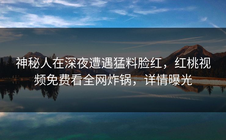 神秘人在深夜遭遇猛料脸红,红桃视频免费看全网炸锅,详情曝光