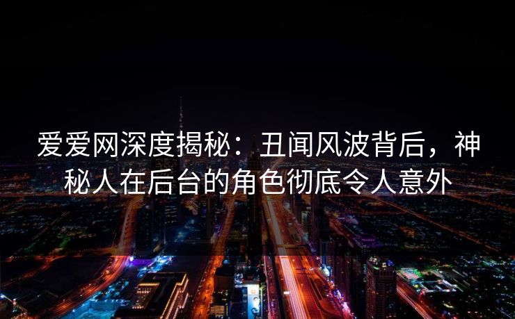 爱爱网深度揭秘:丑闻风波背后,神秘人在后台的角色彻底令人意外