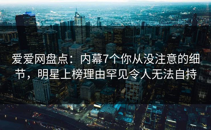 爱爱网盘点:内幕7个你从没注意的细节,明星上榜理由罕见令人无法自持
