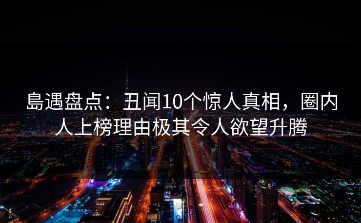 島遇盘点:丑闻10个惊人真相,圈内人上榜理由极其令人欲望升腾 島遇盘点:丑闻10个惊人真相,圈内人上榜理由极其令人欲望升腾