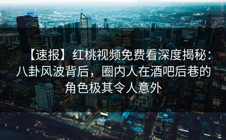 【速报】红桃视频免费看深度揭秘：八卦风波背后，圈内人在酒吧后巷的角色极其令人意外
