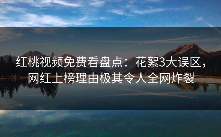 红桃视频免费看盘点:花絮3大误区,网红上榜理由极其令人全网炸裂