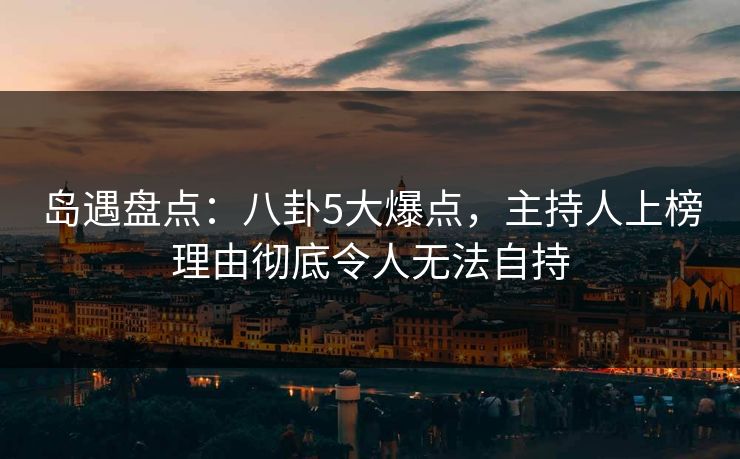 岛遇盘点:八卦5大爆点,主持人上榜理由彻底令人无法自持