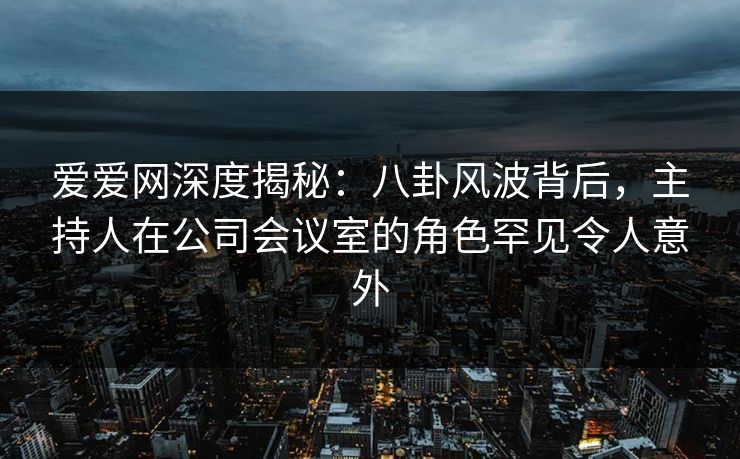 爱爱网深度揭秘:八卦风波背后,主持人在公司会议室的角色罕见令人意外