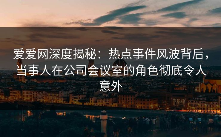 爱爱网深度揭秘:热点事件风波背后,当事人在公司会议室的角色彻底令人意外