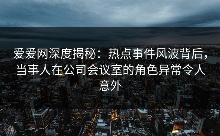 爱爱网深度揭秘：热点事件风波背后，当事人在公司会议室的角色异常令人意外