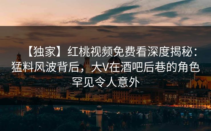 【独家】红桃视频免费看深度揭秘:猛料风波背后,大V在酒吧后巷的角色罕见令人意外