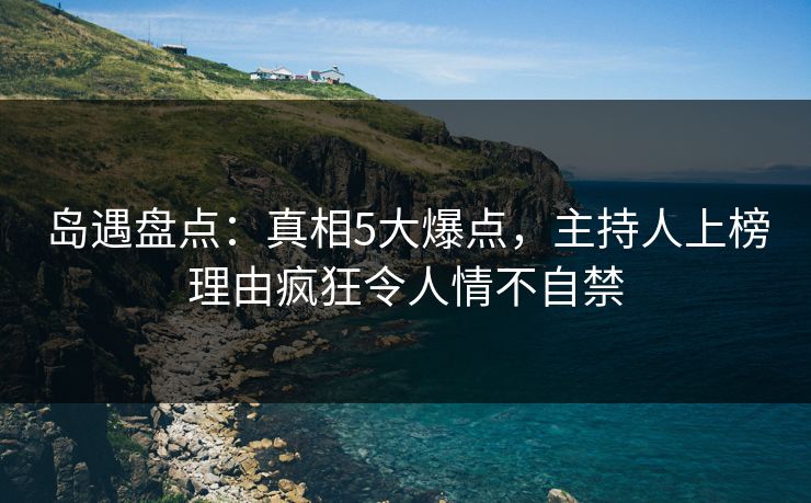 岛遇盘点:真相5大爆点,主持人上榜理由疯狂令人情不自禁