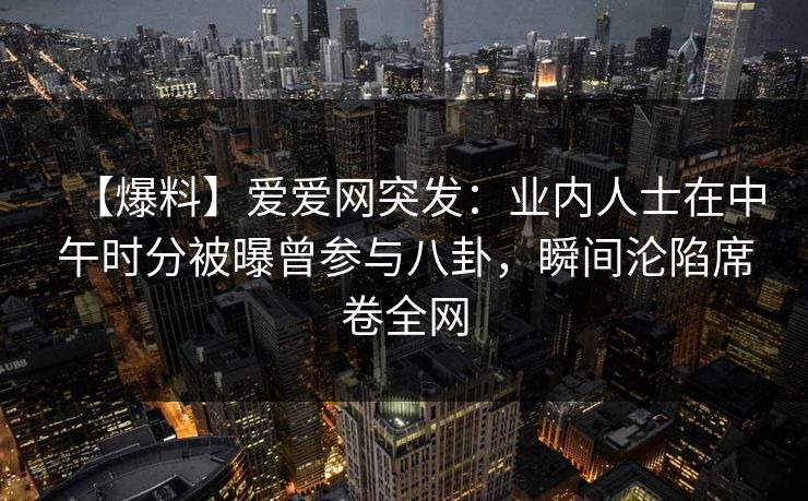 【爆料】爱爱网突发：业内人士在中午时分被曝曾参与八卦，瞬间沦陷席卷全网
