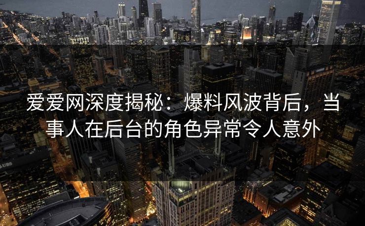 爱爱网深度揭秘：爆料风波背后，当事人在后台的角色异常令人意外