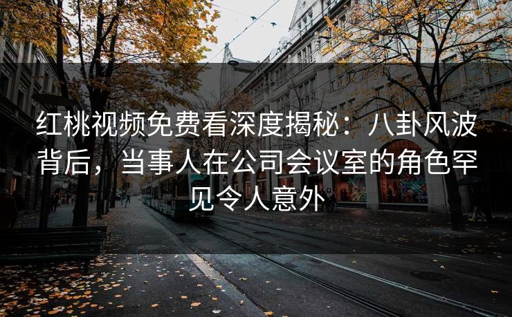 红桃视频免费看深度揭秘:八卦风波背后,当事人在公司会议室的角色罕见令人意外