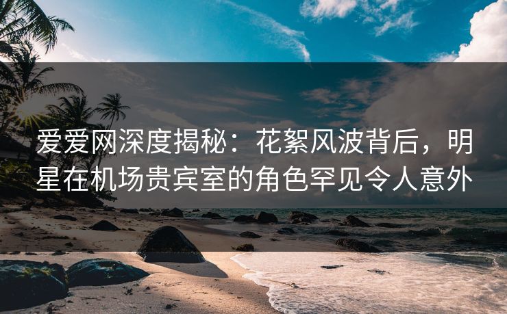 爱爱网深度揭秘:花絮风波背后,明星在机场贵宾室的角色罕见令人意外