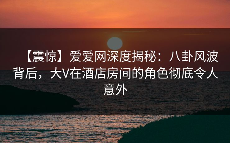【震惊】爱爱网深度揭秘:八卦风波背后,大V在酒店房间的角色彻底令人意外