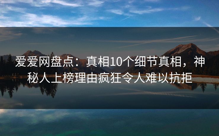爱爱网盘点:真相10个细节真相,神秘人上榜理由疯狂令人难以抗拒