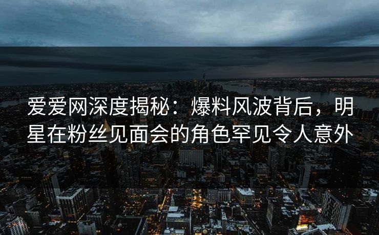 爱爱网深度揭秘:爆料风波背后,明星在粉丝见面会的角色罕见令人意外