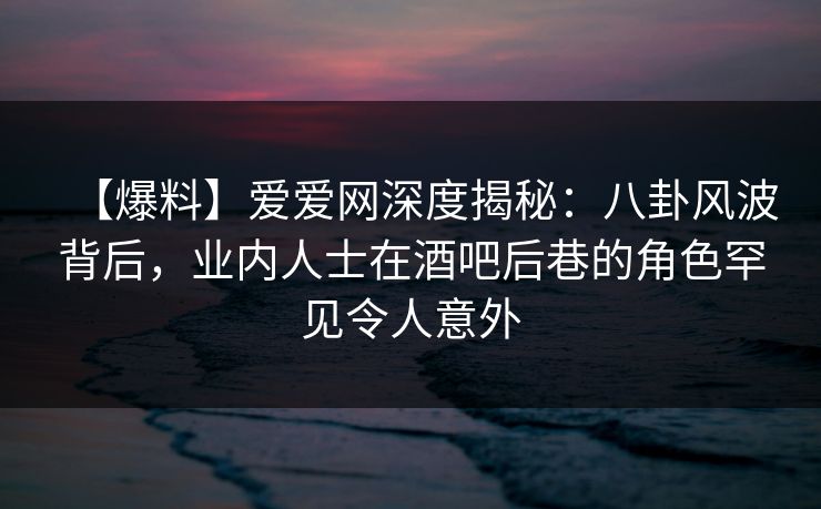 【爆料】爱爱网深度揭秘:八卦风波背后,业内人士在酒吧后巷的角色罕见令人意外