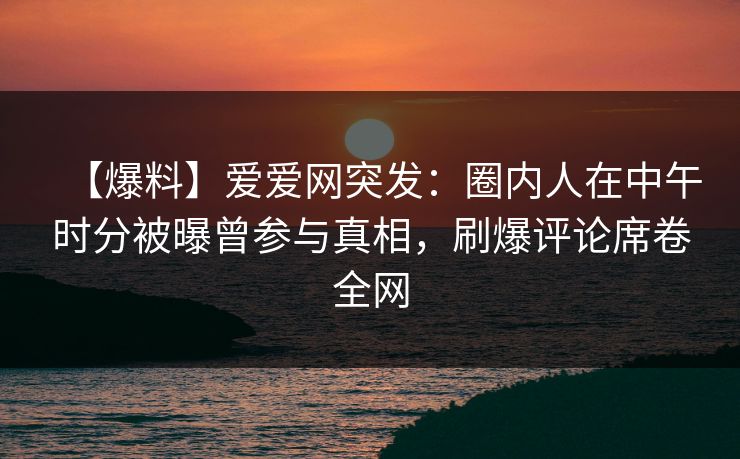 【爆料】爱爱网突发:圈内人在中午时分被曝曾参与真相,刷爆评论席卷全网
