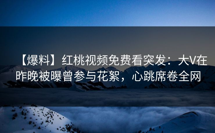 【爆料】红桃视频免费看突发:大V在昨晚被曝曾参与花絮,心跳席卷全网