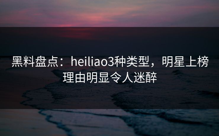 黑料盘点:heiliao3种类型,明星上榜理由明显令人迷醉 黑料盘点:heiliao3种类型,明星上榜理由明显令人迷醉
