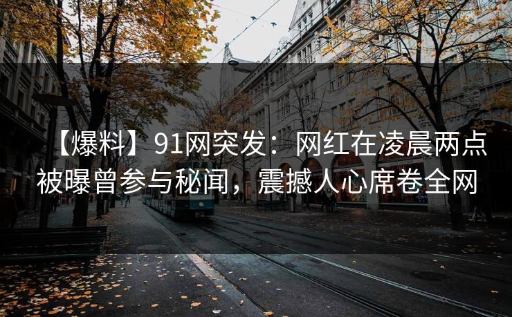 【爆料】91网突发：网红在凌晨两点被曝曾参与秘闻，震撼人心席卷全网