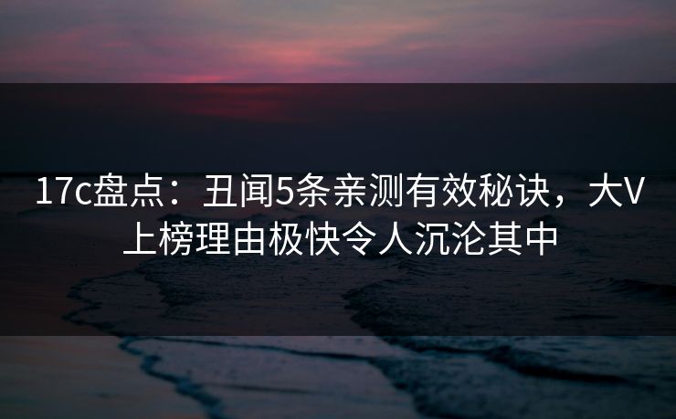 17c盘点：丑闻5条亲测有效秘诀，大V上榜理由极快令人沉沦其中