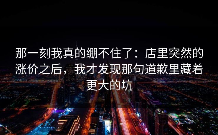 那一刻我真的绷不住了：店里突然的涨价之后，我才发现那句道歉里藏着更大的坑