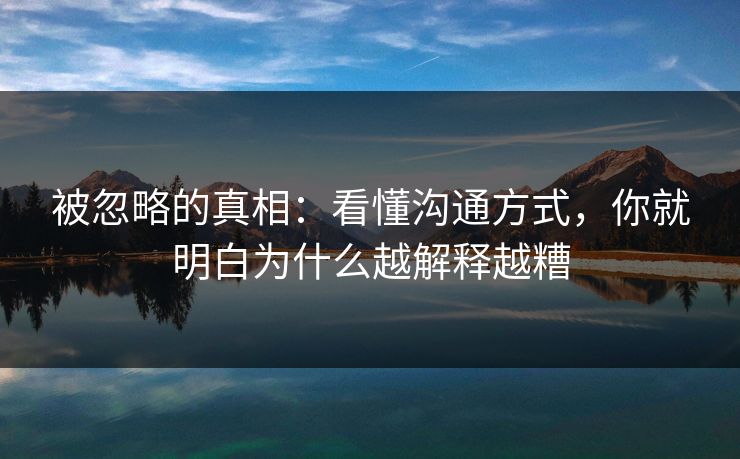 被忽略的真相：看懂沟通方式，你就明白为什么越解释越糟