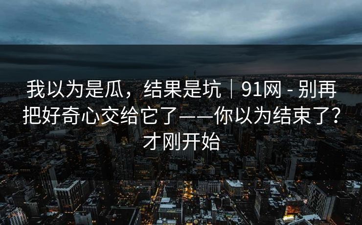 我以为是瓜，结果是坑｜91网 - 别再把好奇心交给它了——你以为结束了？才刚开始