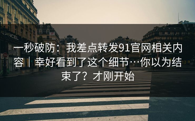 一秒破防：我差点转发91官网相关内容｜幸好看到了这个细节…你以为结束了？才刚开始
